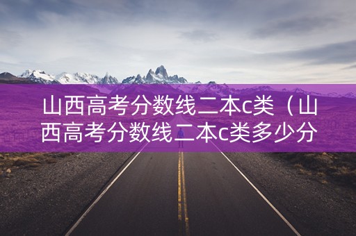 山西高考分数线二本c类（山西高考分数线二本c类多少分）