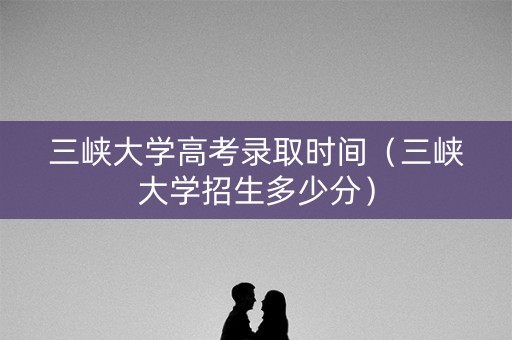 三峡大学高考录取时间（三峡大学招生多少分）
