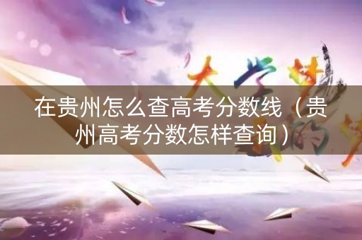 在贵州怎么查高考分数线（贵州高考分数怎样查询）