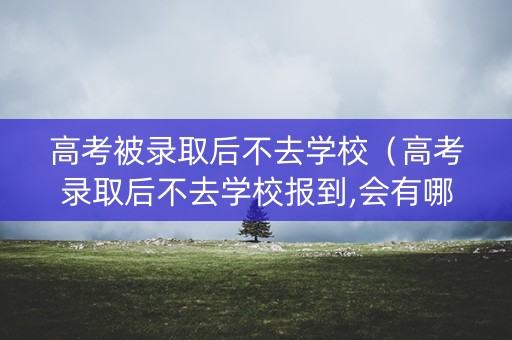 高考被录取后不去学校（高考录取后不去学校报到,会有哪些影响?）