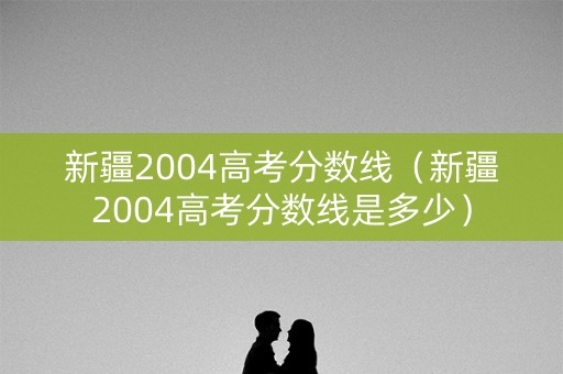 新疆2004高考分数线（新疆2004高考分数线是多少）