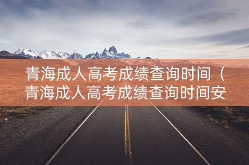 青海成人高考成绩查询时间（青海成人高考成绩查询时间安排）