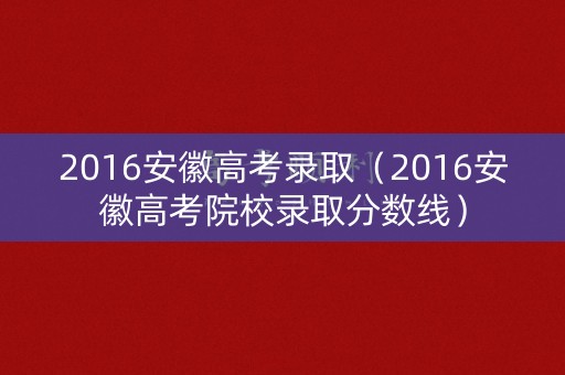 2016安徽高考录取（2016安徽高考院校录取分数线）