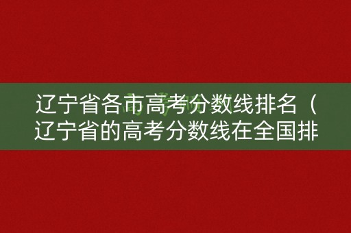 辽宁省各市高考分数线排名（辽宁省的高考分数线在全国排名高）