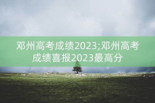 邓州高考成绩2023;邓州高考成绩喜报2023最高分