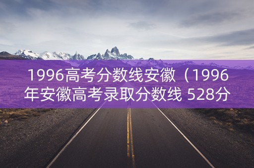 1996高考分数线安徽（1996年安徽高考录取分数线 528分）