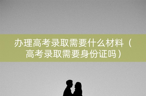 办理高考录取需要什么材料（高考录取需要身份证吗）