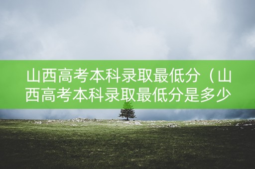 山西高考本科录取最低分（山西高考本科录取最低分是多少）