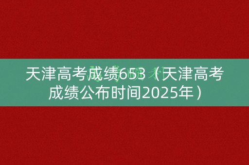 天津高考成绩653（天津高考成绩公布时间2025年）