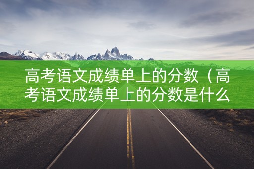 高考语文成绩单上的分数（高考语文成绩单上的分数是什么）