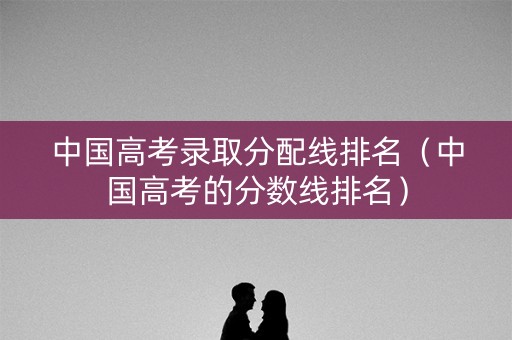 中国高考录取分配线排名（中国高考的分数线排名）