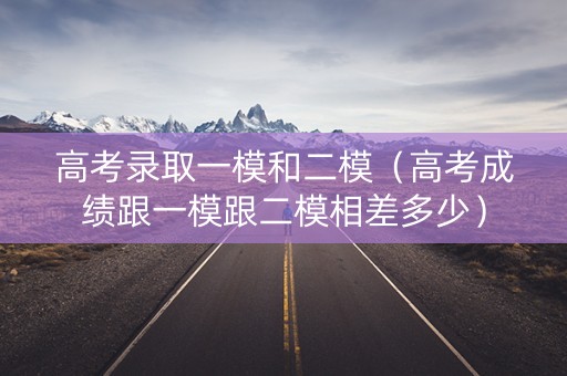 高考录取一模和二模（高考成绩跟一模跟二模相差多少）