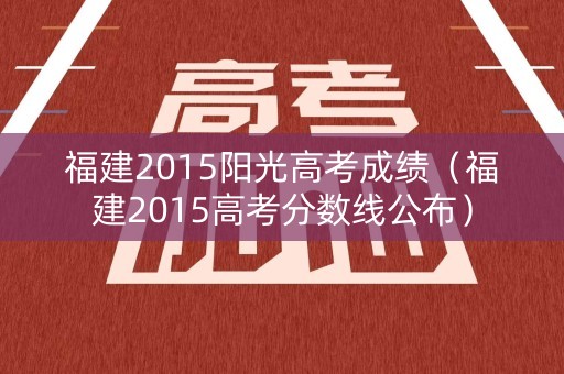 福建2015阳光高考成绩（福建2015高考分数线公布）