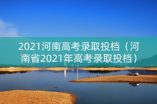 2021河南高考录取投档（河南省2021年高考录取投档）