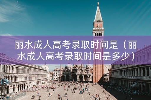 丽水成人高考录取时间是（丽水成人高考录取时间是多少）