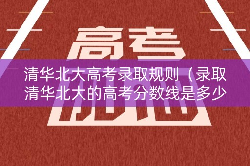 清华北大高考录取规则（录取清华北大的高考分数线是多少）