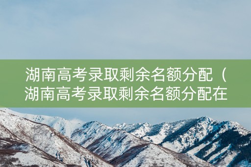 湖南高考录取剩余名额分配（湖南高考录取剩余名额分配在哪里）