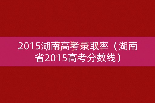 2015湖南高考录取率（湖南省2015高考分数线）