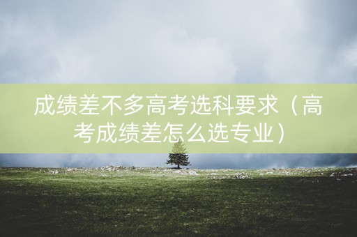 成绩差不多高考选科要求（高考成绩差怎么选专业）