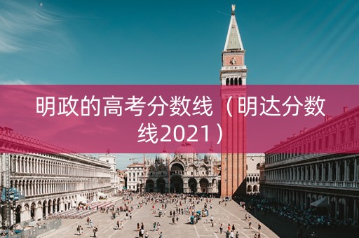 明政的高考分数线（明达分数线2021）