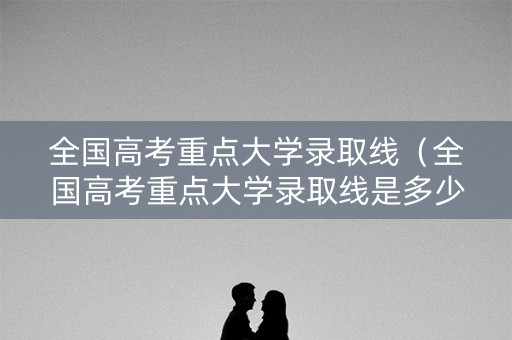 全国高考重点大学录取线（全国高考重点大学录取线是多少）