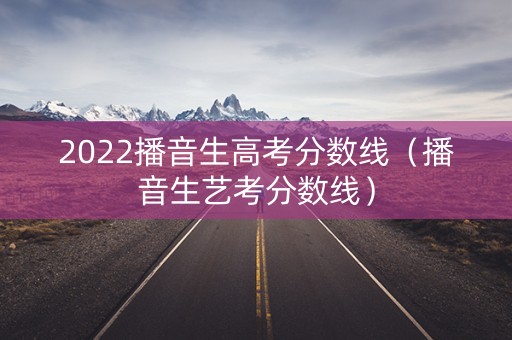 2022播音生高考分数线（播音生艺考分数线）