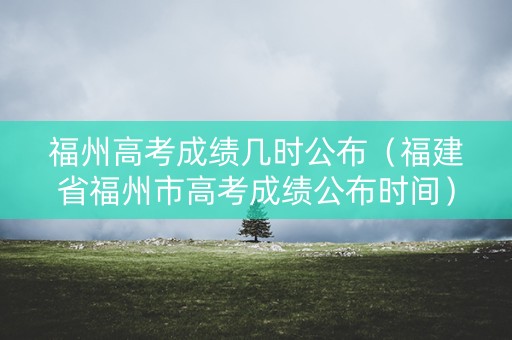 福州高考成绩几时公布（福建省福州市高考成绩公布时间）