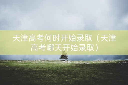 天津高考何时开始录取（天津高考哪天开始录取）