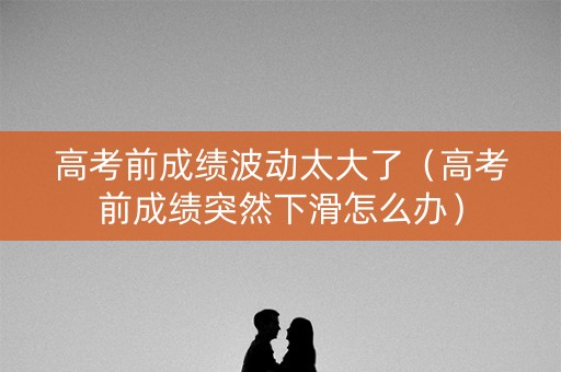 高考前成绩波动太大了（高考前成绩突然下滑怎么办）
