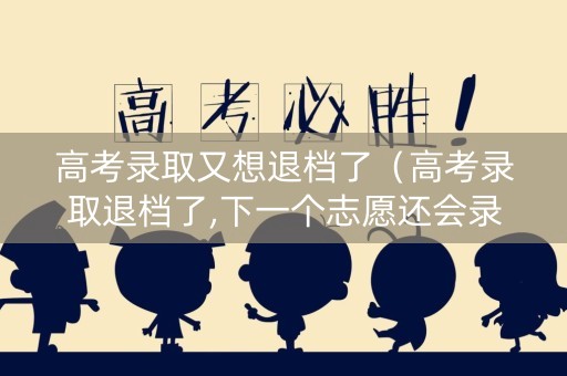 高考录取又想退档了（高考录取退档了,下一个志愿还会录取吗?）