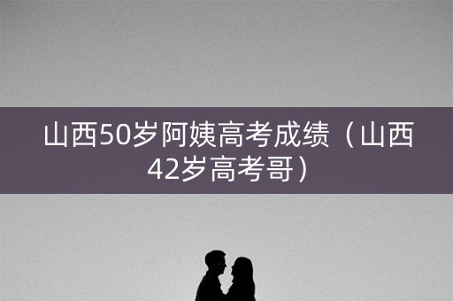 山西50岁阿姨高考成绩（山西42岁高考哥）