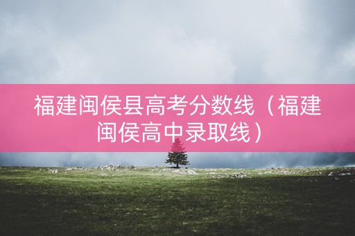 福建闽侯县高考分数线（福建闽侯高中录取线）