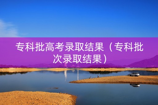 专科批高考录取结果（专科批次录取结果）