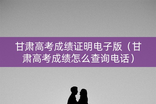 甘肃高考成绩证明电子版（甘肃高考成绩怎么查询电话）