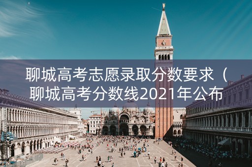 聊城高考志愿录取分数要求（聊城高考分数线2021年公布）