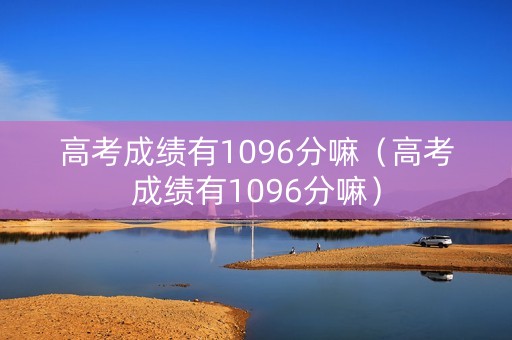 高考成绩有1096分嘛（高考成绩有1096分嘛）