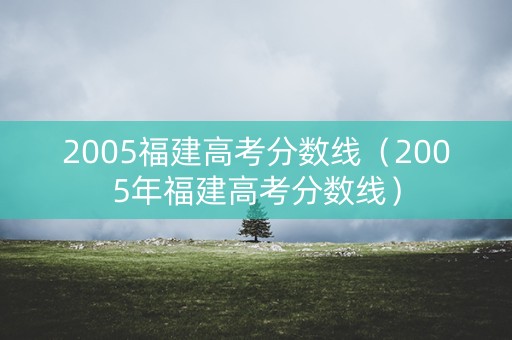 2005福建高考分数线（2005年福建高考分数线）