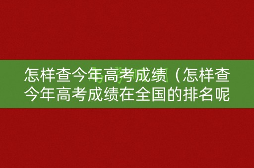怎样查今年高考成绩（怎样查今年高考成绩在全国的排名呢）