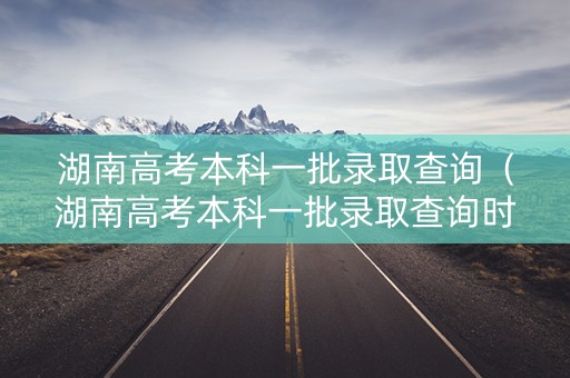 湖南高考本科一批录取查询（湖南高考本科一批录取查询时间）