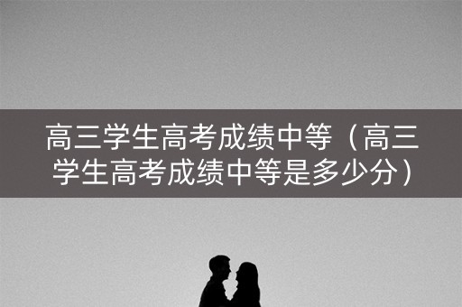 高三学生高考成绩中等（高三学生高考成绩中等是多少分）