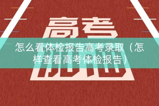 怎么看体检报告高考录取（怎样查看高考体检报告）