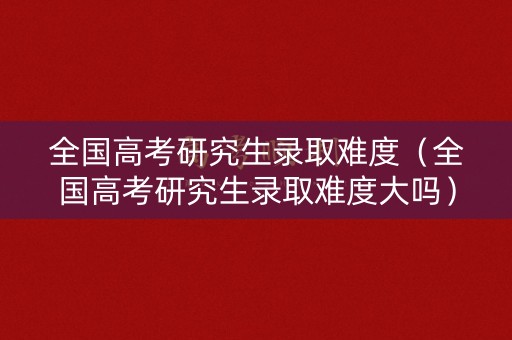 全国高考研究生录取难度（全国高考研究生录取难度大吗）