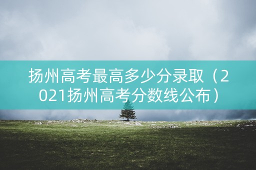 扬州高考最高多少分录取（2021扬州高考分数线公布）