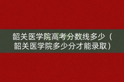 韶关医学院高考分数线多少（韶关医学院多少分才能录取）