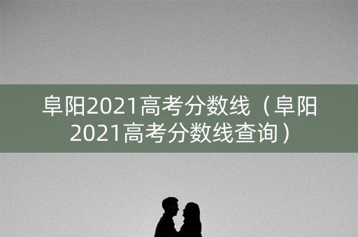 阜阳2021高考分数线（阜阳2021高考分数线查询）