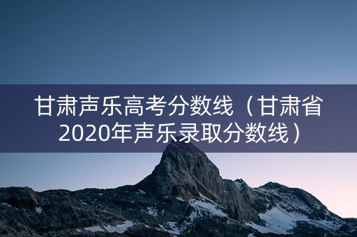 甘肃声乐高考分数线（甘肃省2020年声乐录取分数线）
