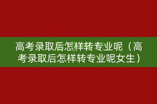 高考录取后怎样转专业呢（高考录取后怎样转专业呢女生）