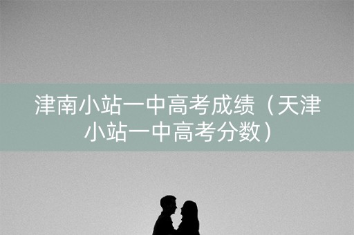 津南小站一中高考成绩（天津小站一中高考分数）