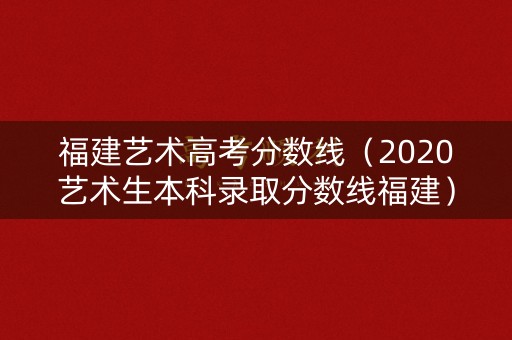 福建艺术高考分数线（2020艺术生本科录取分数线福建）
