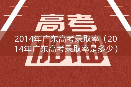 2014年广东高考录取率（2014年广东高考录取率是多少）